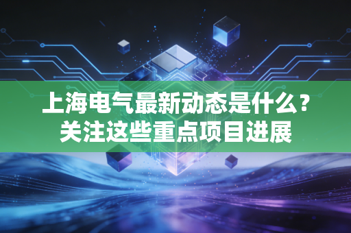 上海电气最新动态是什么？关注这些重点项目进展