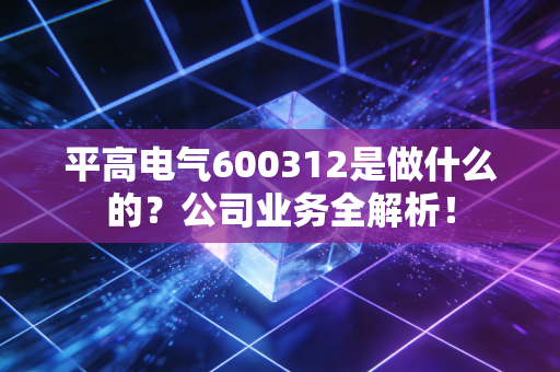 平高电气600312是做什么的？公司业务全解析！