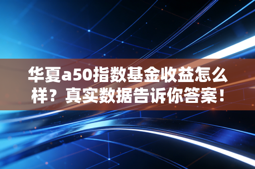 华夏a50指数基金收益怎么样？真实数据告诉你答案！