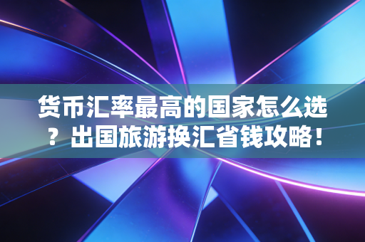 货币汇率最高的国家怎么选？出国旅游换汇省钱攻略！