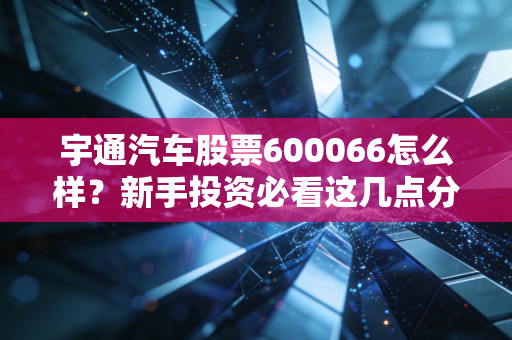 宇通汽车股票600066怎么样？新手投资必看这几点分析！