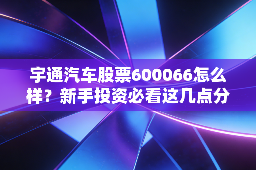 宇通汽车股票600066怎么样?新手投资必看这几点分析!