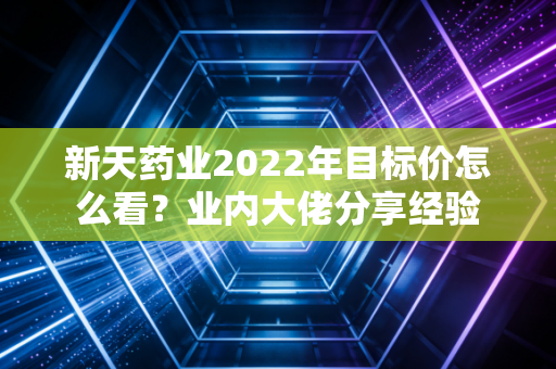 新天药业2022年目标价怎么看？业内大佬分享经验