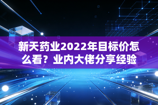 新天药业2022年目标价怎么看？业内大佬分享经验