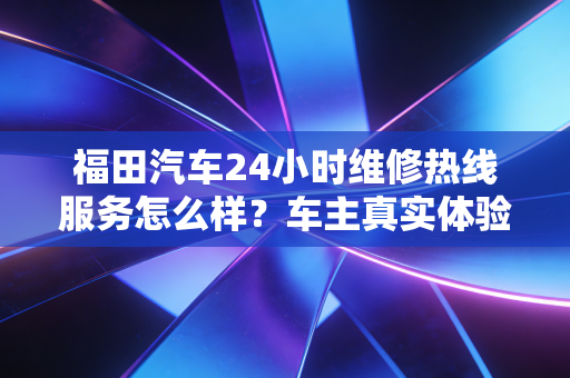 福田汽车24小时维修热线服务怎么样？车主真实体验分享
