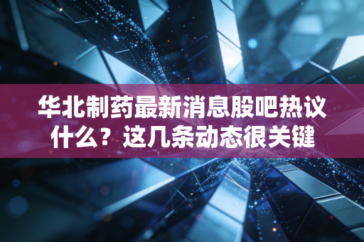 华北制药最新消息股吧热议什么？这几条动态很关键