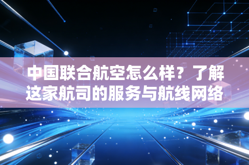 中国联合航空怎么样？了解这家航司的服务与航线网络