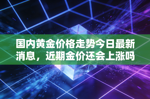 国内黄金价格走势今日最新消息，近期金价还会上涨吗？