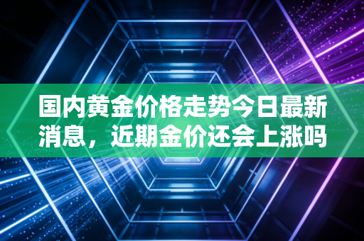 国内黄金价格走势今日最新消息，近期金价还会上涨吗？