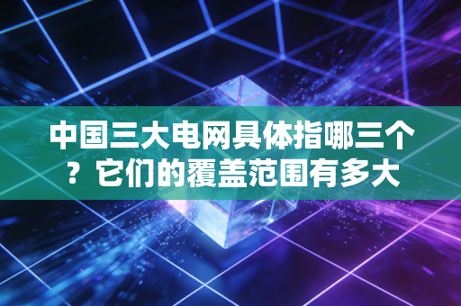 中国三大电网具体指哪三个？它们的覆盖范围有多大