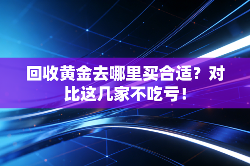 回收黄金去哪里买合适？对比这几家不吃亏！