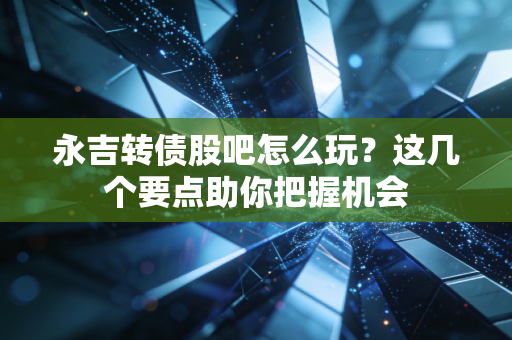 永吉转债股吧怎么玩？这几个要点助你把握机会