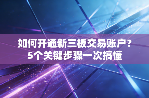如何开通新三板交易账户？5个关键步骤一次搞懂