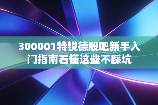 300001特锐德股吧新手入门指南看懂这些不踩坑