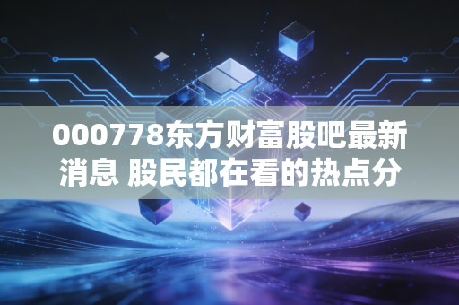 000778东方财富股吧最新消息 股民都在看的热点分析