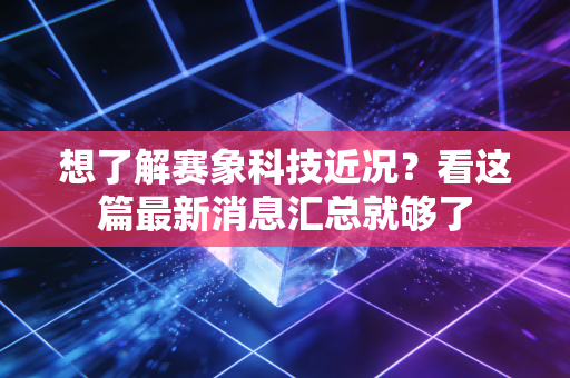 想了解赛象科技近况？看这篇最新消息汇总就够了