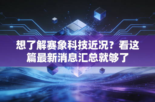 想了解赛象科技近况？看这篇最新消息汇总就够了