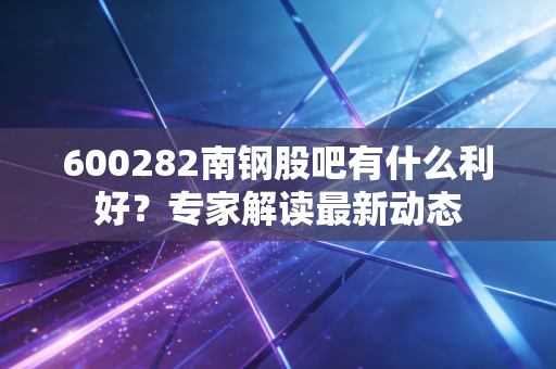 600282南钢股吧有什么利好？专家解读最新动态