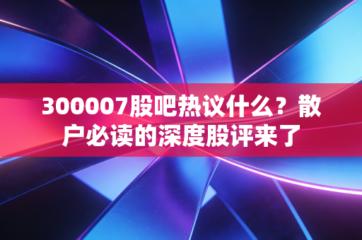 300007股吧热议什么？散户必读的深度股评来了