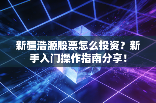 新疆浩源股票怎么投资?新手入门操作指南分享!
