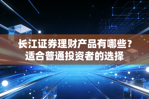 长江证券理财产品有哪些？适合普通投资者的选择