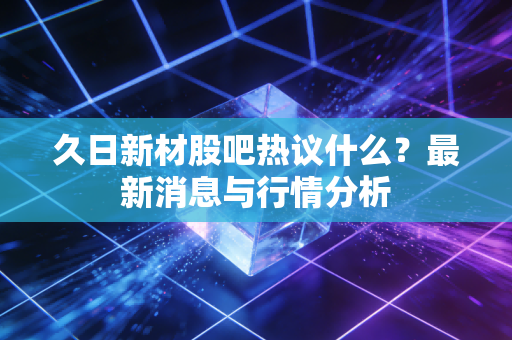 久日新材股吧热议什么？最新消息与行情分析