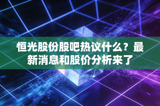 恒光股份股吧热议什么？最新消息和股价分析来了