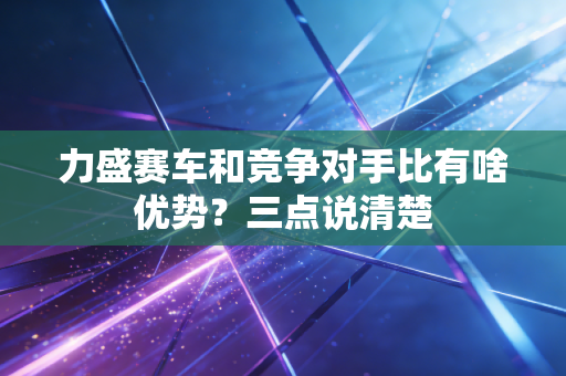 力盛赛车和竞争对手比有啥优势?三点说清楚