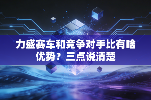 力盛赛车和竞争对手比有啥优势?三点说清楚