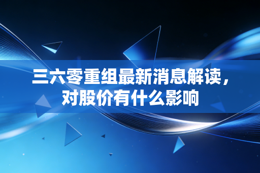 三六零重组最新消息解读，对股价有什么影响