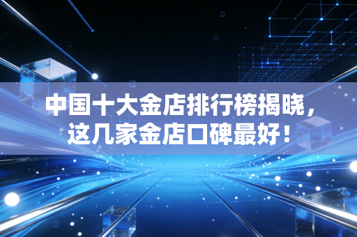 中国十大金店排行榜揭晓，这几家金店口碑最好！