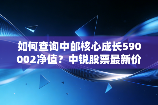 如何查询中邮核心成长590002净值?中锐股票最新价格!