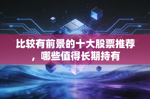 比较有前景的十大股票推荐，哪些值得长期持有