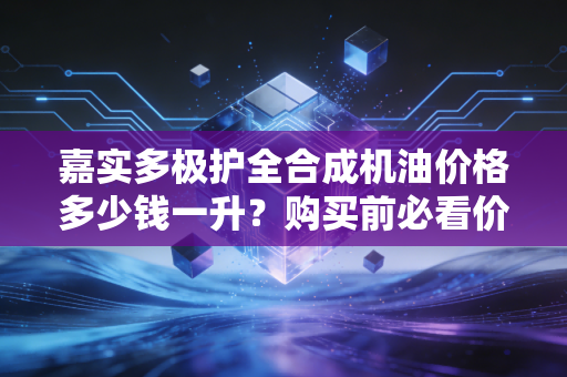 嘉实多极护全合成机油价格多少钱一升?购买前必看价格指南