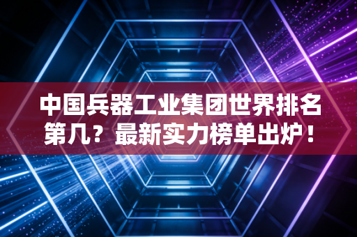 中国兵器工业集团世界排名第几?最新实力榜单出炉!