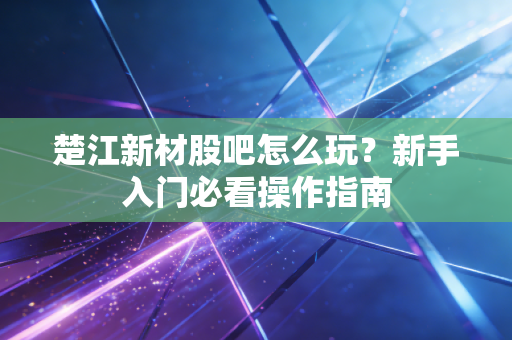 楚江新材股吧怎么玩？新手入门必看操作指南