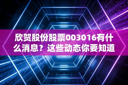 欣贺股份股票003016有什么消息？这些动态你要知道！