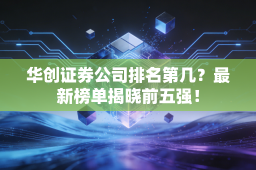 华创证券公司排名第几？最新榜单揭晓前五强！