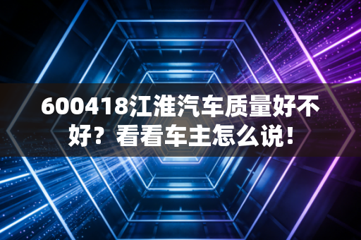 600418江淮汽车质量好不好？看看车主怎么说！