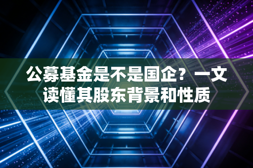 公募基金是不是国企？一文读懂其股东背景和性质