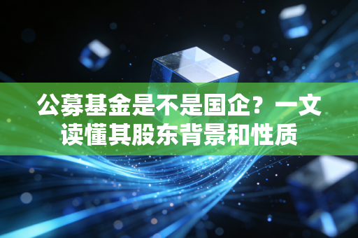公募基金是不是国企？一文读懂其股东背景和性质
