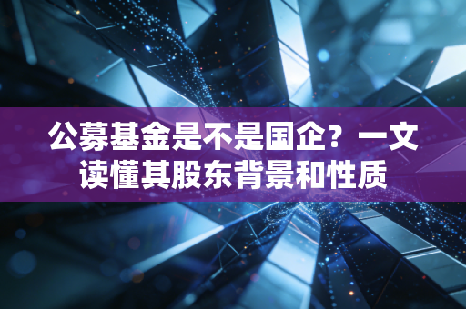 公募基金是不是国企？一文读懂其股东背景和性质
