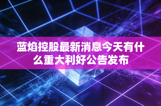 蓝焰控股最新消息今天有什么重大利好公告发布