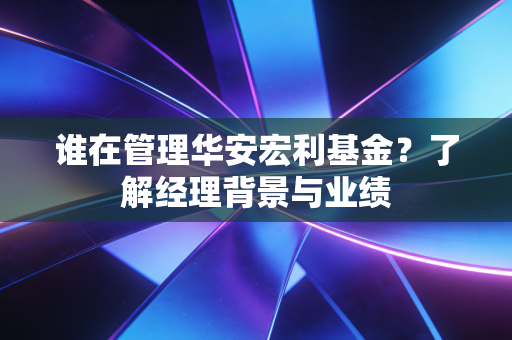 谁在管理华安宏利基金？了解经理背景与业绩