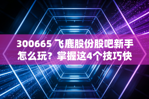 300665 飞鹿股份股吧新手怎么玩？掌握这4个技巧快速入门！