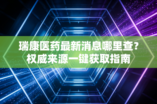 瑞康医药最新消息哪里查？权威来源一键获取指南