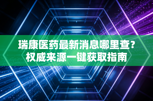 瑞康医药最新消息哪里查？权威来源一键获取指南