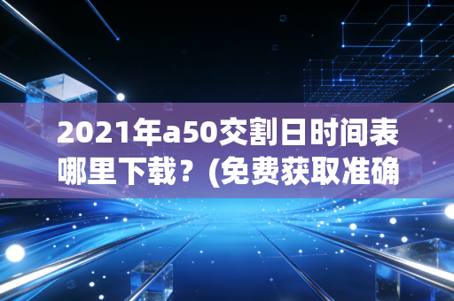 2021年a50交割日时间表哪里下载？(免费获取准确时间表)