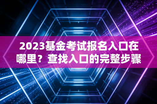 2023基金考试报名入口在哪里？查找入口的完整步骤！