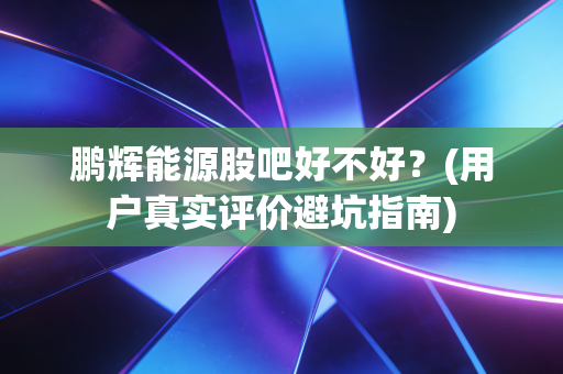鹏辉能源股吧好不好?(用户真实评价避坑指南)